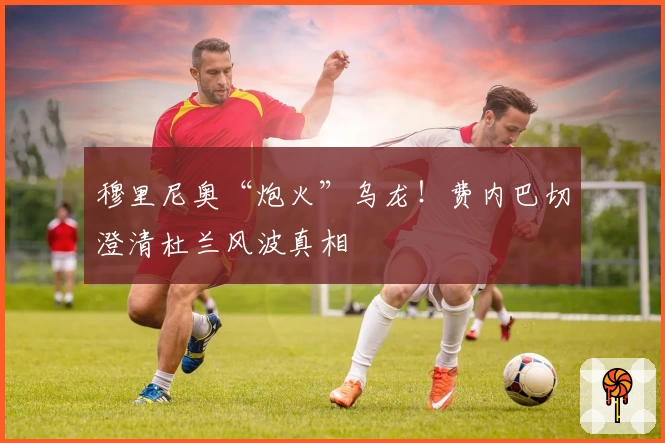 穆里尼奥“炮火”乌龙！费内巴切澄清杜兰风波真相
