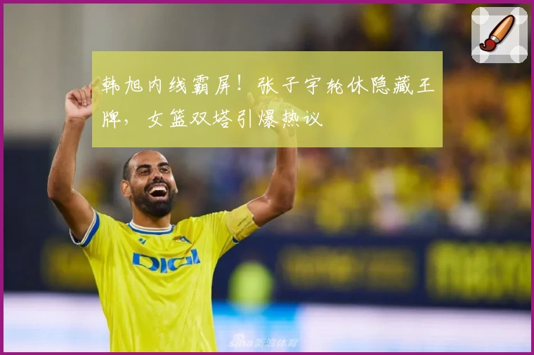 韩旭内线霸屏！张子宇轮休隐藏王牌，女篮双塔引爆热议