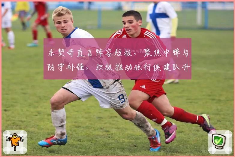 东契奇直言阵容短板，聚焦中锋与防守补强，积极推动独行侠建队升级