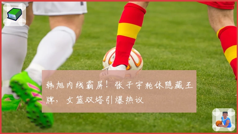韩旭内线霸屏！张子宇轮休隐藏王牌，女篮双塔引爆热议