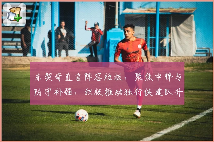 东契奇直言阵容短板，聚焦中锋与防守补强，积极推动独行侠建队升级