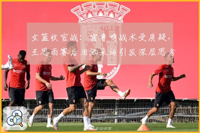 女篮收官战：宫鲁鸣战术受质疑，王思雨赛后泪洒采访引发深层思考