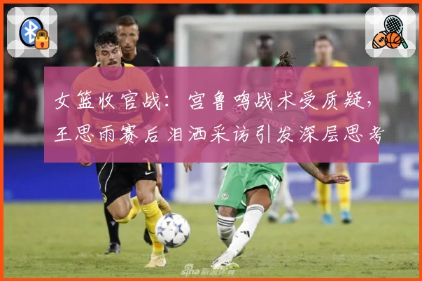 女篮收官战:宫鲁鸣战术受质疑,王思雨赛后泪洒采访引发深层思考